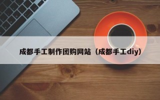 淮北成都手工制作团购网站（成都手工diy）