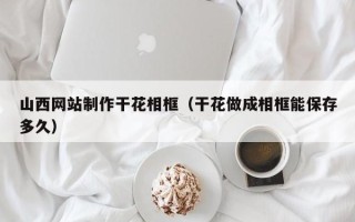 淮北山西网站制作干花相框（干花做成相框能保存多久）
